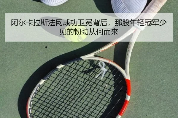 阿尔卡拉斯法网成功卫冕背后，那股年轻冠军少见的韧劲从何而来 - Kaiyun